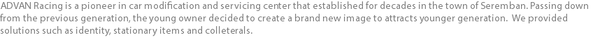 ADVAN Racing is a pioneer in car modification and servicing center that established for decades in the town of Seremban. Passing down from the previous generation, the young owner decided to create a brand new image to attracts younger generation. We provided solutions such as identity, stationary items and colleterals.