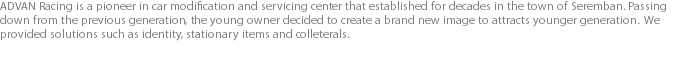 ADVAN Racing is a pioneer in car modification and servicing center that established for decades in the town of Seremban. Passing down from the previous generation, the young owner decided to create a brand new image to attracts younger generation. We provided solutions such as identity, stationary items and colleterals.