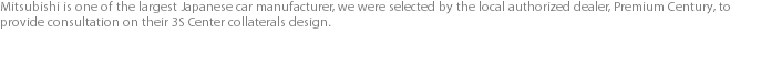 Mitsubishi is one of the largest Japanese car manufacturer, we were selected by the local authorized dealer, Premium Century, to provide consultation on their 3S Center collaterals design. 